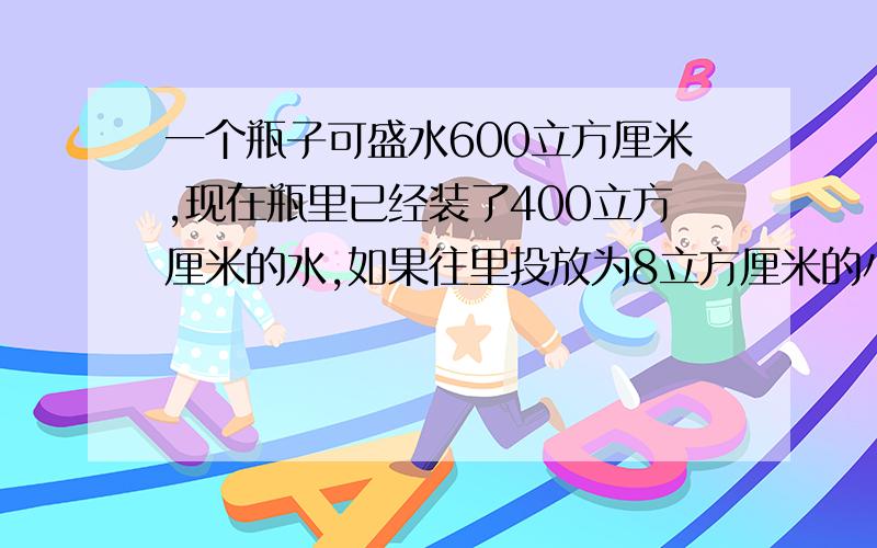 一个瓶子可盛水600立方厘米,现在瓶里已经装了400立方厘米的水,如果往里投放为8立方厘米的小玻璃球（小玻璃