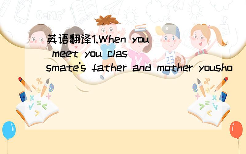 英语翻译1.When you meet you classmate's father and mother yousho