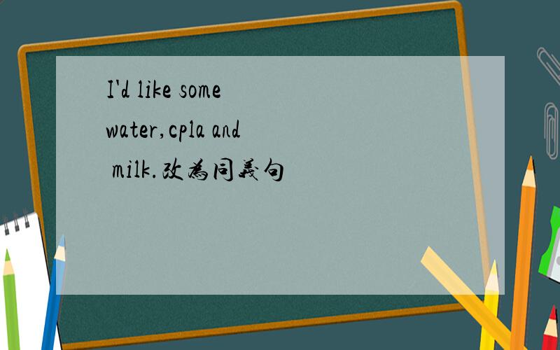 I'd like some water,cpla and milk.改为同义句