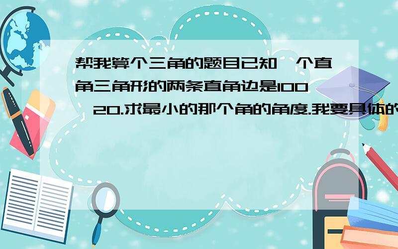 帮我算个三角的题目已知一个直角三角形的两条直角边是100,20.求最小的那个角的角度.我要具体的度数,家里没有计算器,算