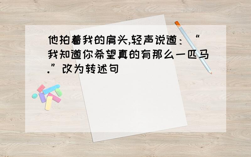 他拍着我的肩头,轻声说道：“我知道你希望真的有那么一匹马.”改为转述句