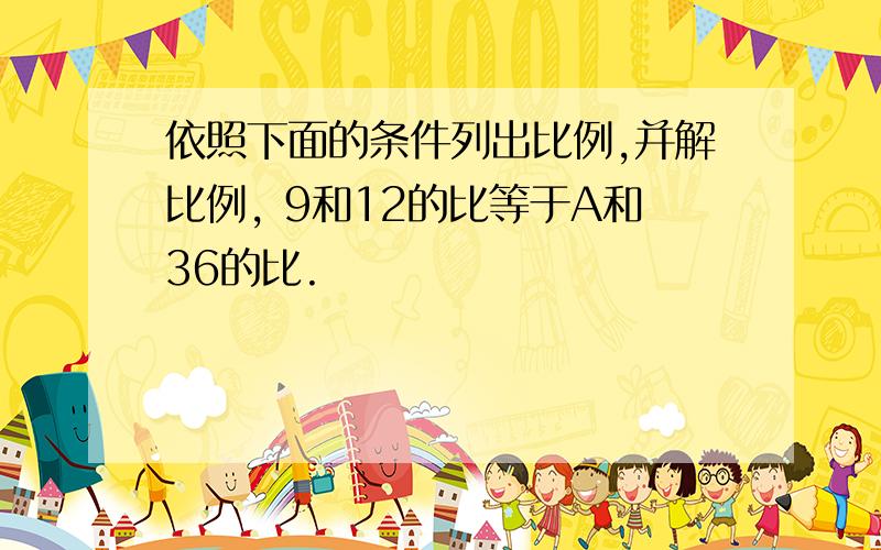 依照下面的条件列出比例,并解比例, 9和12的比等于A和36的比.