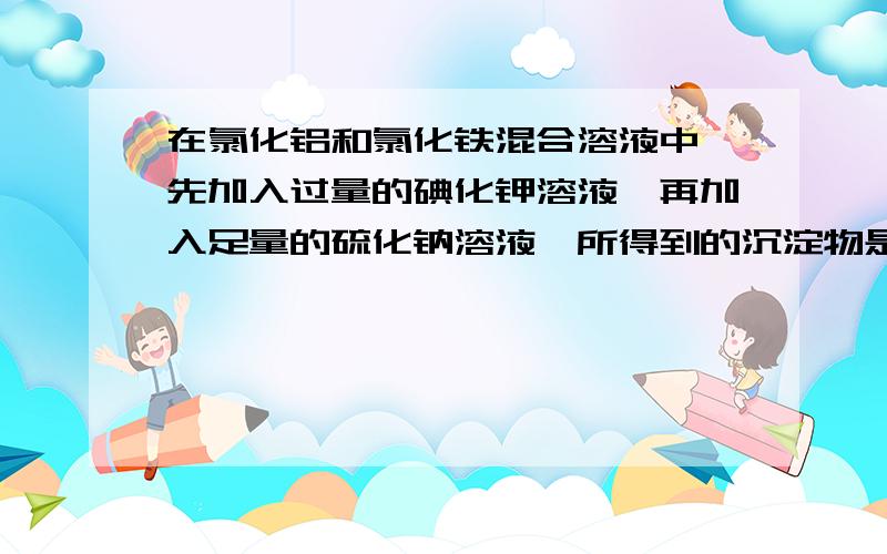 在氯化铝和氯化铁混合溶液中,先加入过量的碘化钾溶液,再加入足量的硫化钠溶液,所得到的沉淀物是