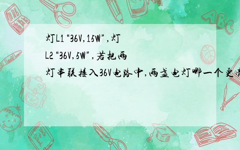 灯L1“36V,15W”,灯L2“36V,5W”,若把两灯串联接入36V电路中,两盏电灯哪一个更亮?如果并联在36V的电