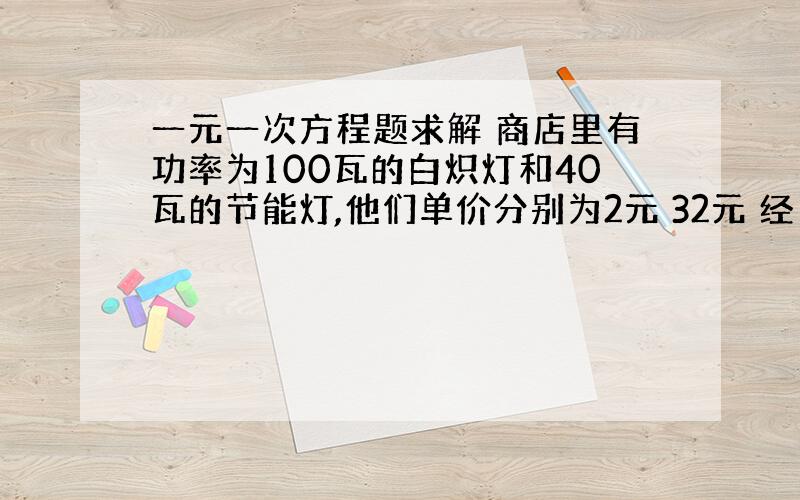 一元一次方程题求解 商店里有功率为100瓦的白炽灯和40瓦的节能灯,他们单价分别为2元 32元 经了解两种灯的照明效果和