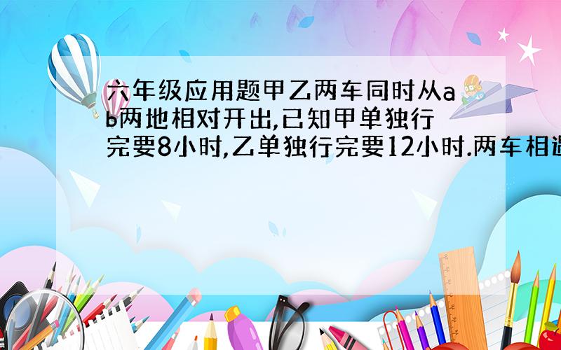 六年级应用题甲乙两车同时从ab两地相对开出,已知甲单独行完要8小时,乙单独行完要12小时.两车相遇后,甲车比乙车多行了1