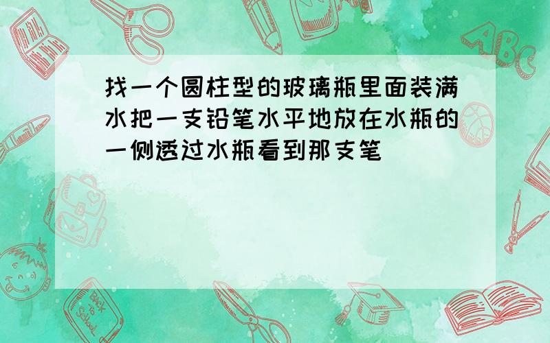 找一个圆柱型的玻璃瓶里面装满水把一支铅笔水平地放在水瓶的一侧透过水瓶看到那支笔