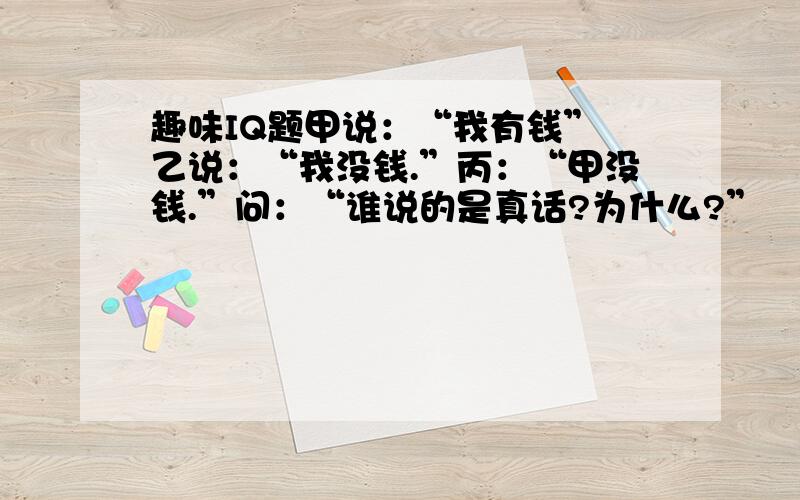 趣味IQ题甲说：“我有钱” 乙说：“我没钱.”丙：“甲没钱.”问：“谁说的是真话?为什么?”