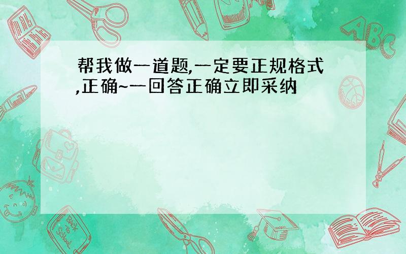 帮我做一道题,一定要正规格式,正确~一回答正确立即采纳