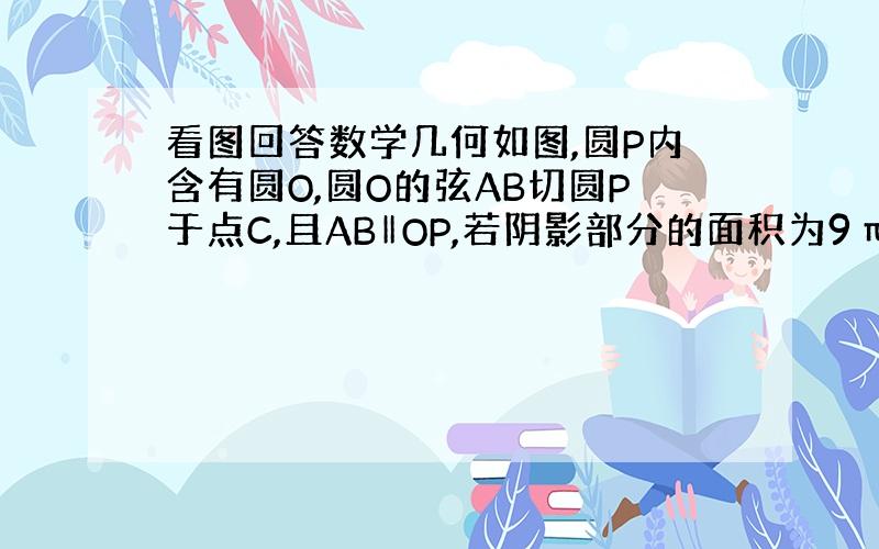 看图回答数学几何如图,圆P内含有圆O,圆O的弦AB切圆P于点C,且AB‖OP,若阴影部分的面积为9π,则弦AB的长为.请