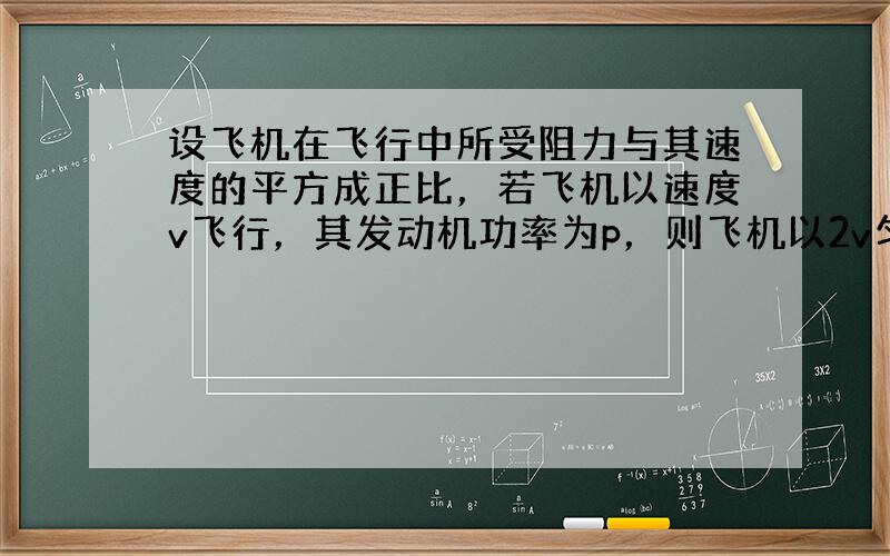 设飞机在飞行中所受阻力与其速度的平方成正比，若飞机以速度v飞行，其发动机功率为p，则飞机以2v匀速飞行时，其发动机的功率