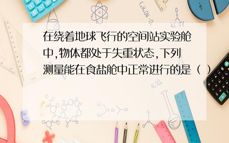 在绕着地球飞行的空间站实验舱中,物体都处于失重状态,下列测量能在食盐舱中正常进行的是（ ）