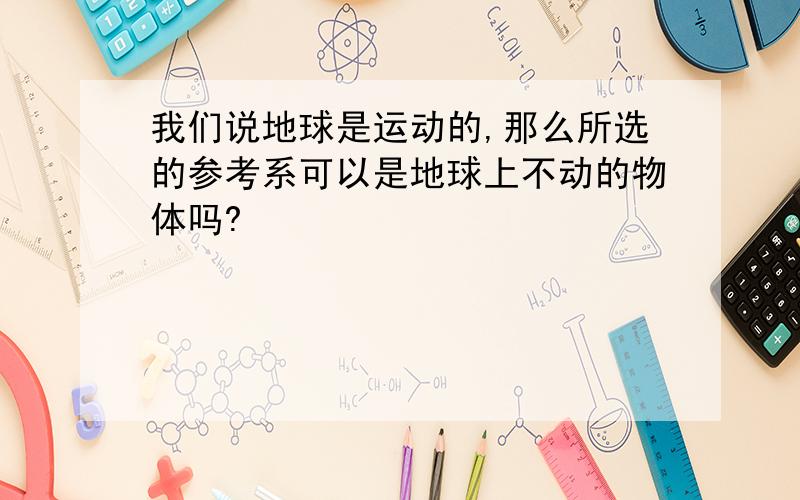 我们说地球是运动的,那么所选的参考系可以是地球上不动的物体吗?