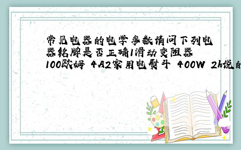 常见电器的电学参数请问下列电器铭牌是否正确1滑动变阻器 100欧姆 4A2家用电熨斗 400W 2h说的差不多，把分给四