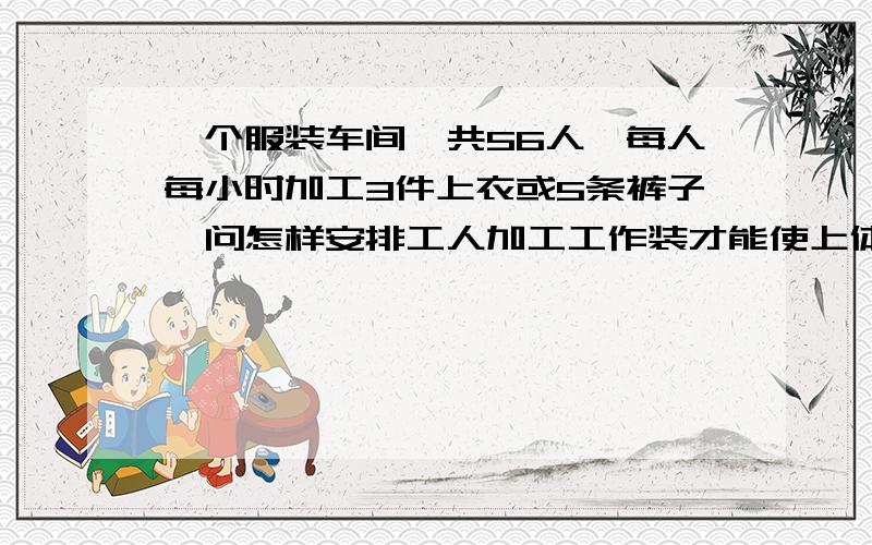 一个服装车间,共56人,每人每小时加工3件上衣或5条裤子,问怎样安排工人加工工作装才能使上体和裤子正好配套?