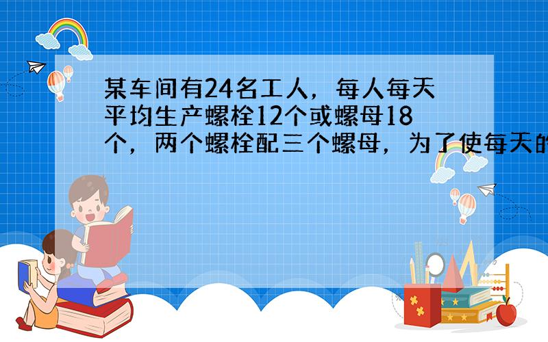 某车间有24名工人，每人每天平均生产螺栓12个或螺母18个，两个螺栓配三个螺母，为了使每天的产品刚好配套，应该分配多少名