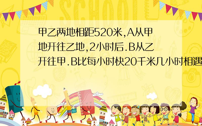 甲乙两地相距520米,A从甲地开往乙地,2小时后.B从乙开往甲.B比每小时快20千米几小时相遇