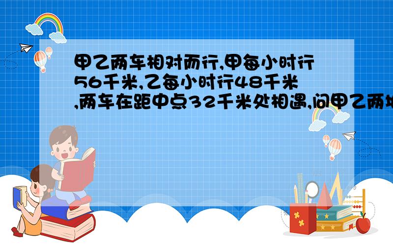 甲乙两车相对而行,甲每小时行56千米,乙每小时行48千米,两车在距中点32千米处相遇,问甲乙两地相距多少千米