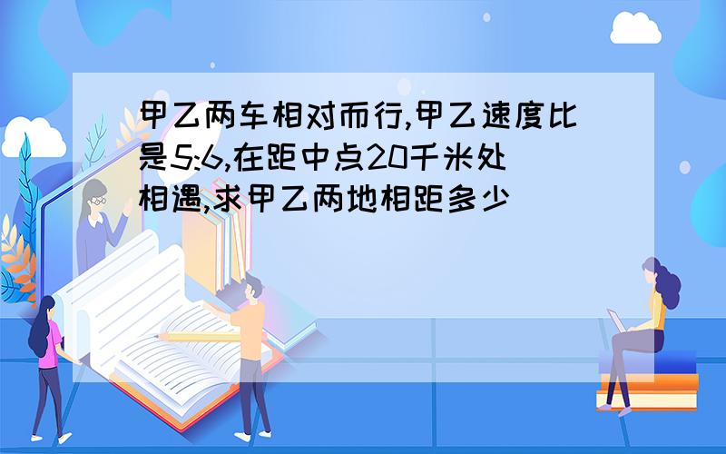 甲乙两车相对而行,甲乙速度比是5:6,在距中点20千米处相遇,求甲乙两地相距多少