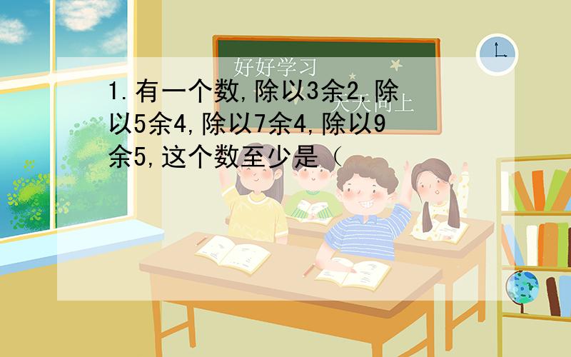 1.有一个数,除以3余2,除以5余4,除以7余4,除以9余5,这个数至少是（