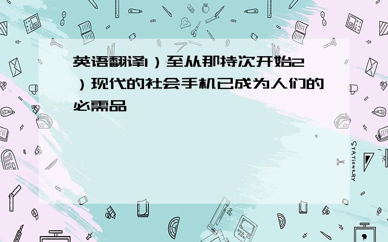 英语翻译1）至从那持次开始2）现代的社会手机已成为人们的必需品