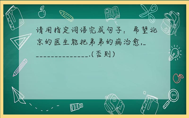 请用指定词语完成句子：希望北京的医生能把弟弟的病治愈,_______________.(否则)