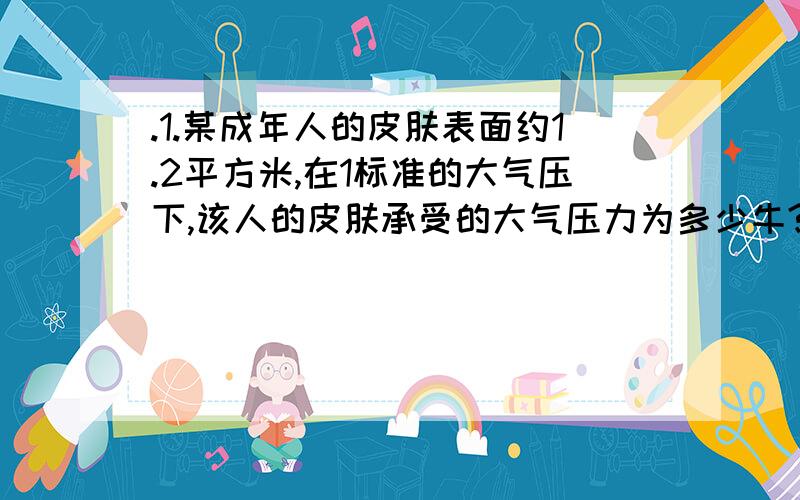 .1.某成年人的皮肤表面约1.2平方米,在1标准的大气压下,该人的皮肤承受的大气压力为多少牛?它相当于多少千克的物体受到