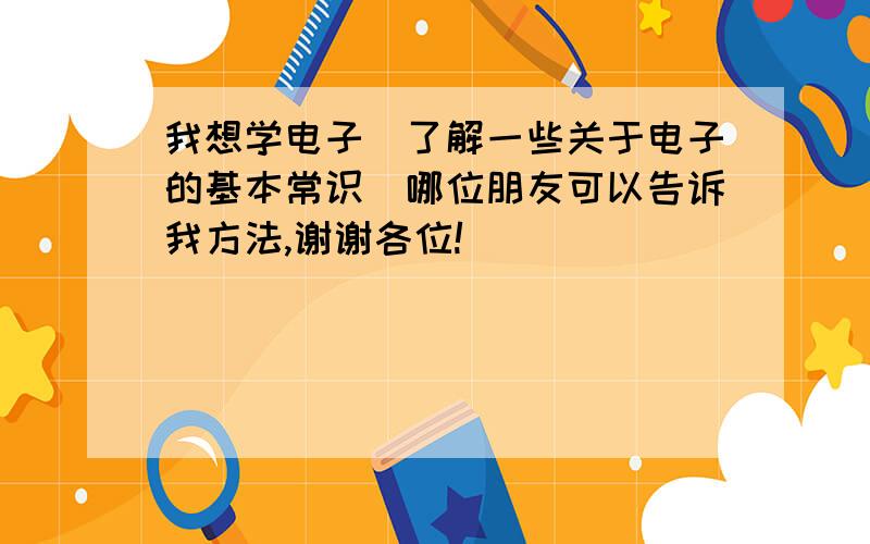 我想学电子（了解一些关于电子的基本常识）哪位朋友可以告诉我方法,谢谢各位!