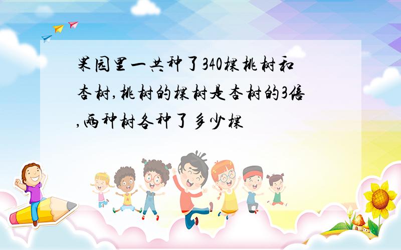 果园里一共种了340棵桃树和杏树,桃树的棵树是杏树的3倍,两种树各种了多少棵