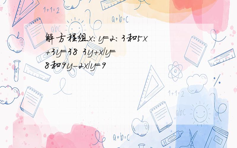 解方程组x:y=2:3和5x+3y=38 3y+x/y=8和9y-2x/y=9