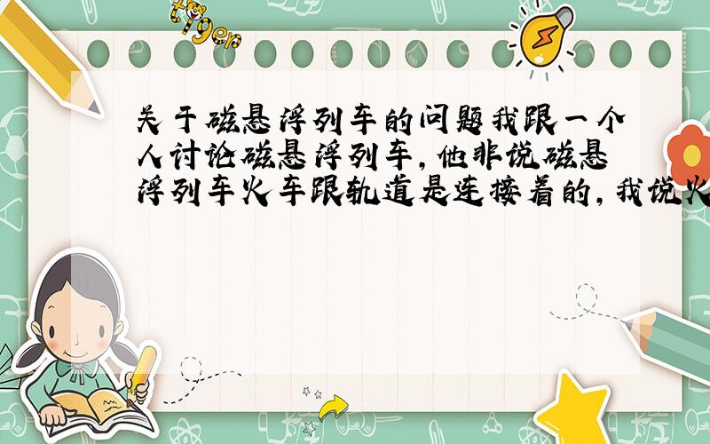 关于磁悬浮列车的问题我跟一个人讨论磁悬浮列车,他非说磁悬浮列车火车跟轨道是连接着的,我说火车跟轨道是分离的.请大家给评个