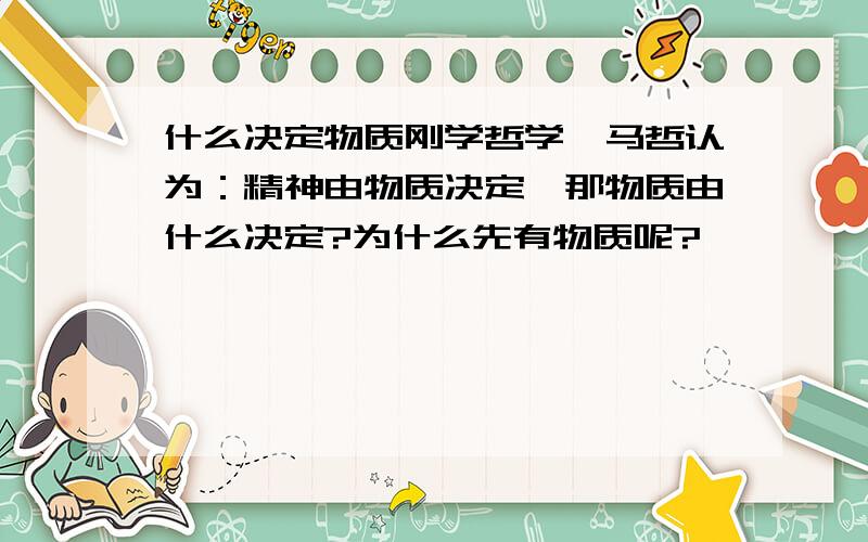 什么决定物质刚学哲学,马哲认为：精神由物质决定,那物质由什么决定?为什么先有物质呢?