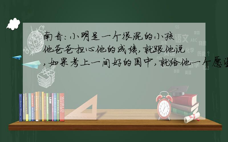 南音：小明是一个很混的小孩 他爸爸担心他的成绩,就跟他说,如果考上一间好的国中,就给他一个愿望.於是小明就很认真,结果果