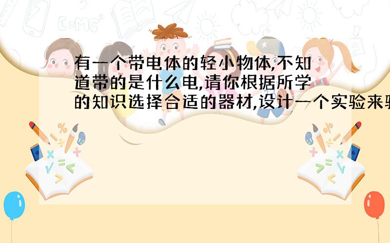 有一个带电体的轻小物体,不知道带的是什么电,请你根据所学的知识选择合适的器材,设计一个实验来验证一下.(1)在试验中所选