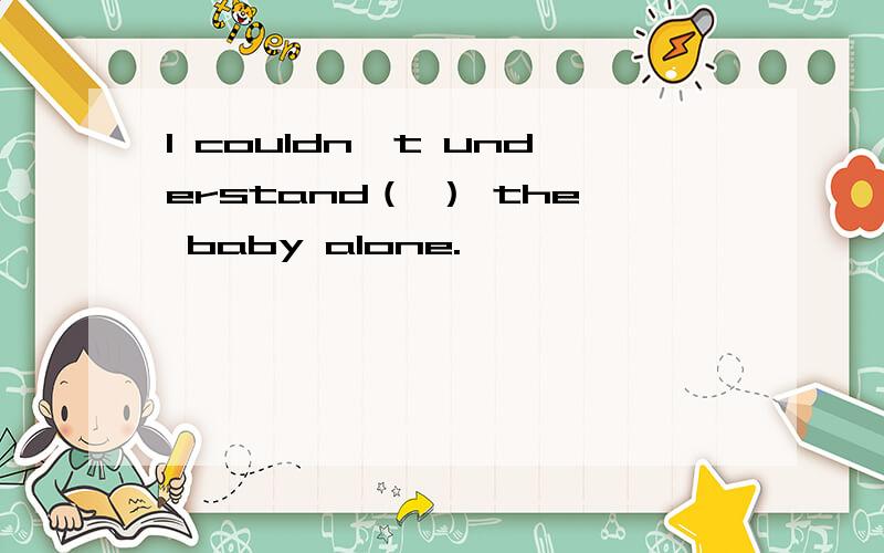 I couldn't understand（ ） the baby alone.