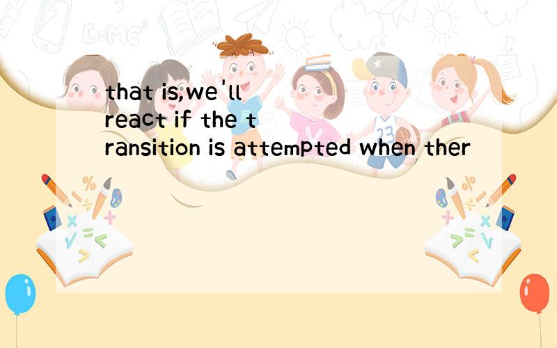 that is,we'll react if the transition is attempted when ther