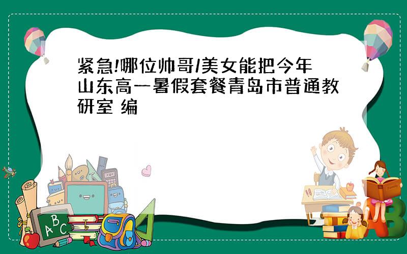 紧急!哪位帅哥/美女能把今年山东高一暑假套餐青岛市普通教研室 编