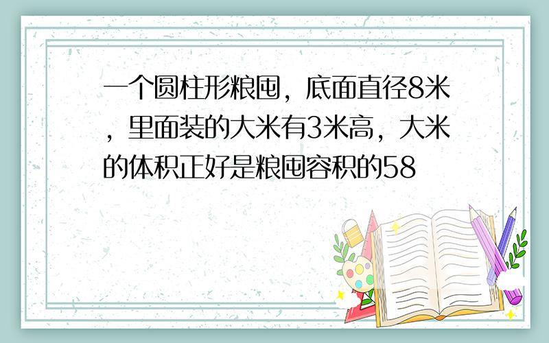 一个圆柱形粮囤，底面直径8米，里面装的大米有3米高，大米的体积正好是粮囤容积的58