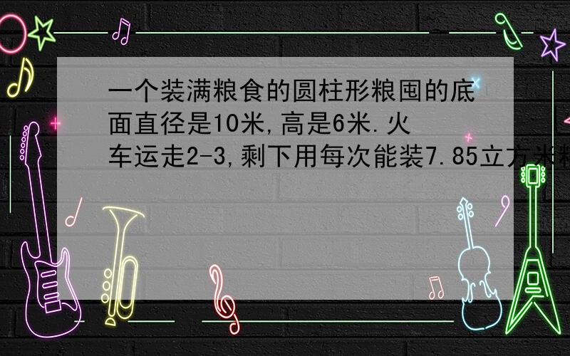 一个装满粮食的圆柱形粮囤的底面直径是10米,高是6米.火车运走2-3,剩下用每次能装7.85立方米粮食的汽...