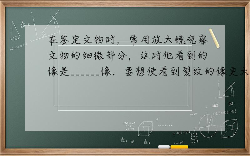 在鉴定文物时，常用放大镜观察文物的细微部分，这时他看到的像是______像．要想使看到裂纹的像更大些，应该将放大镜离裂纹