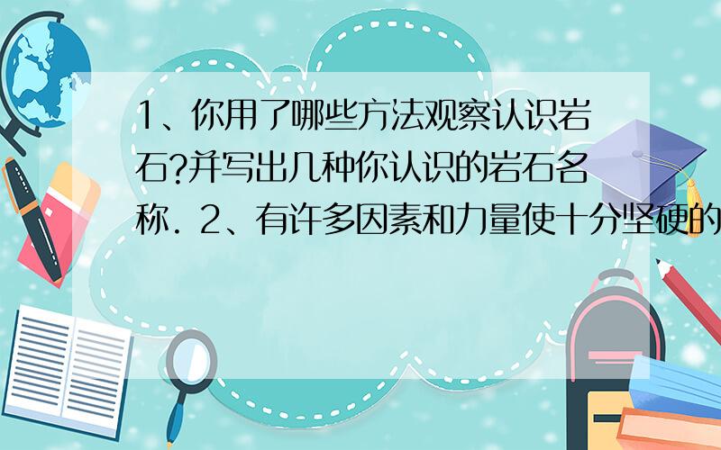 1、你用了哪些方法观察认识岩石?并写出几种你认识的岩石名称. 2、有许多因素和力量使十分坚硬的岩石发生