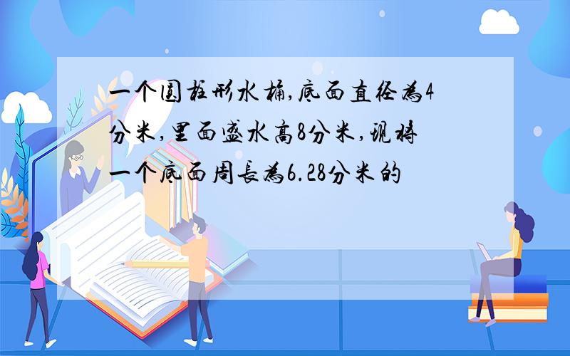 一个圆柱形水桶,底面直径为4分米,里面盛水高8分米,现将一个底面周长为6.28分米的