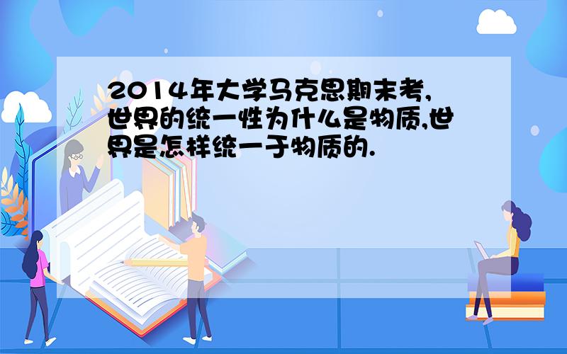 2014年大学马克思期末考,世界的统一性为什么是物质,世界是怎样统一于物质的.