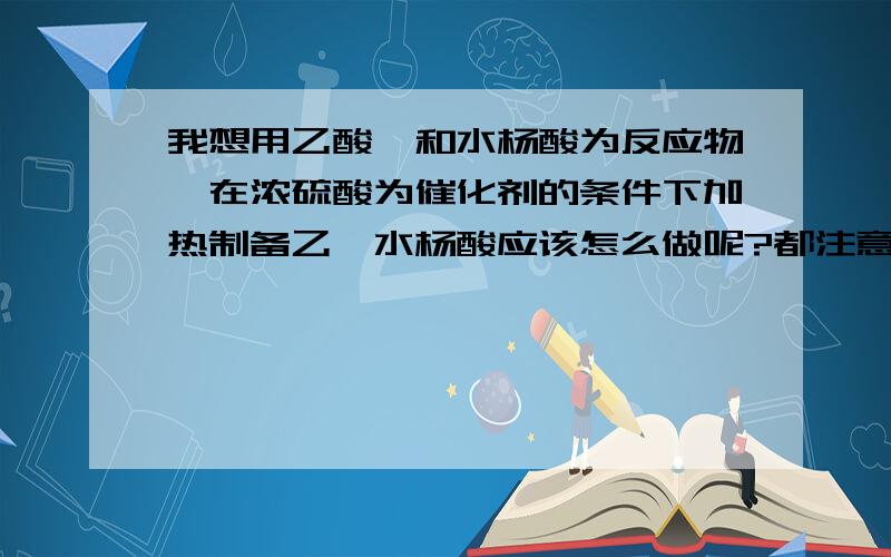 我想用乙酸酐和水杨酸为反应物,在浓硫酸为催化剂的条件下加热制备乙酰水杨酸应该怎么做呢?都注意什么