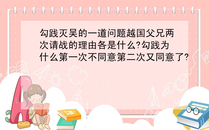 勾践灭吴的一道问题越国父兄两次请战的理由各是什么?勾践为什么第一次不同意第二次又同意了?