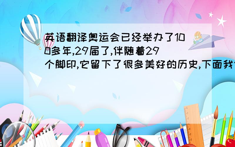 英语翻译奥运会已经举办了100多年,29届了,伴随着29个脚印,它留下了很多美好的历史,下面我们将为你讲解一下它的历史补