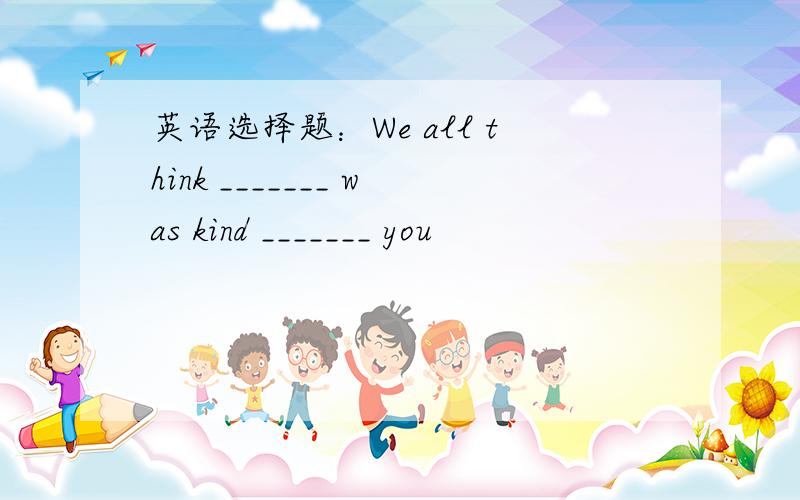 英语选择题：We all think _______ was kind _______ you