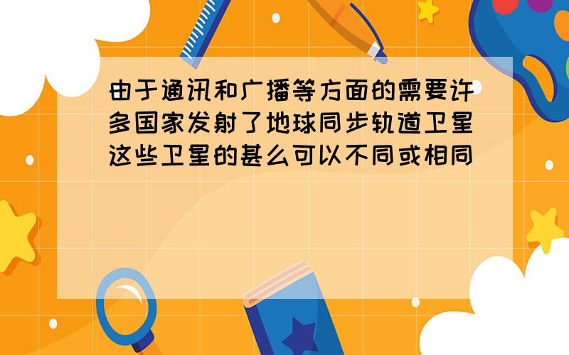 由于通讯和广播等方面的需要许多国家发射了地球同步轨道卫星这些卫星的甚么可以不同或相同