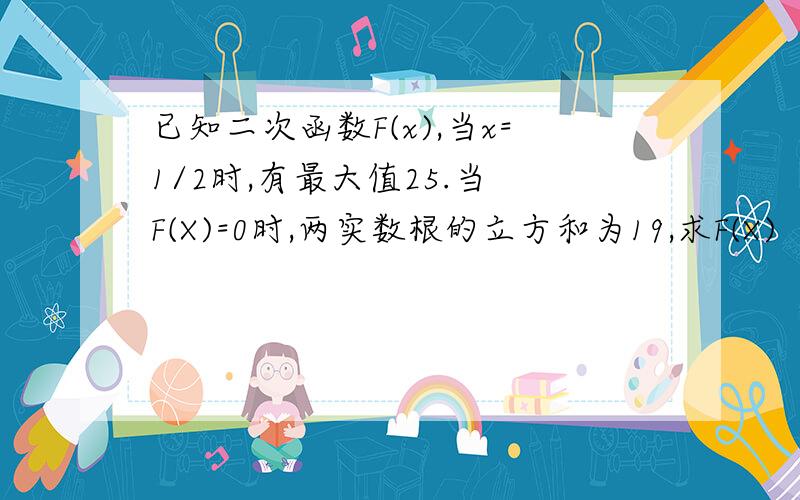 已知二次函数F(x),当x=1/2时,有最大值25.当 F(X)=0时,两实数根的立方和为19,求F(X)