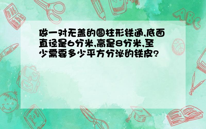 做一对无盖的圆柱形铁通,底面直径是6分米,高是8分米,至少需要多少平方分泌的铁皮?